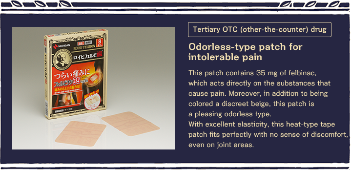 Tertiary OTC (other-the-counter) drug Odorless-type patch for intolerable pain This patch contains 35 mg of felbinac, which acts directly on the substances that cause pain. Moreover, in addition to being colored a discreet beige, this patch is a pleasing odorless type. With excellent elasticity, this heat-type tape patch fits perfectly with no sense of discomfort, even on joint areas. 