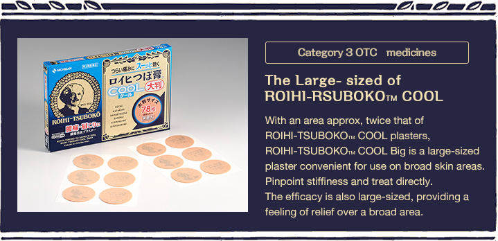 Category 3 OTC　medicines / The Large- sized of ROIHI-RSUBOKOTM COOL / With an area approx, twice that of ROIHI-TSUBOKOTM COOL plasters, ROIHI-TSUBOKOTM COOL Big is a large-sized plaster convenient for use on broad skin areas. Pinpoint stiffiness and treat directly.The efficacy is also large-sized, providing a feeling of relief over a broad area.